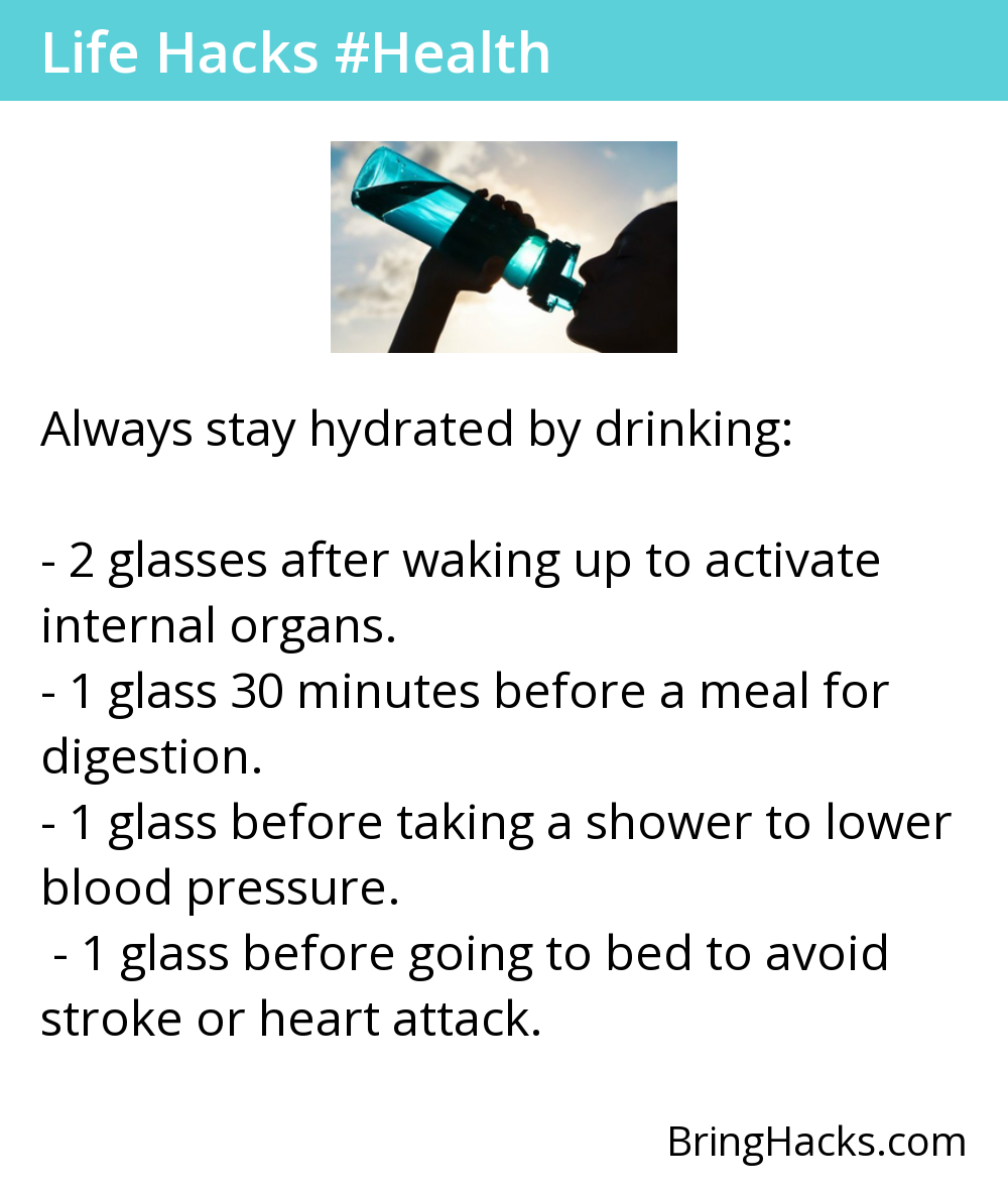 Life Hacks 15 in Health - Always stay hydrated by drinking:
2 glasses after waking up to activate internal organs.1 glass 30 minutes before a meal for digestion.1 glass before taking a shower to lower blood pressure.1 glass before going to bed to avoid stroke or heart attack.
